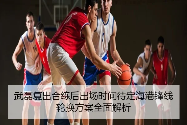武磊复出合练后出场时间待定海港锋线轮换方案全面解析