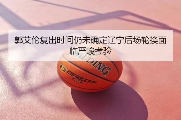 郭艾伦复出时间仍未确定辽宁后场轮换面临严峻考验