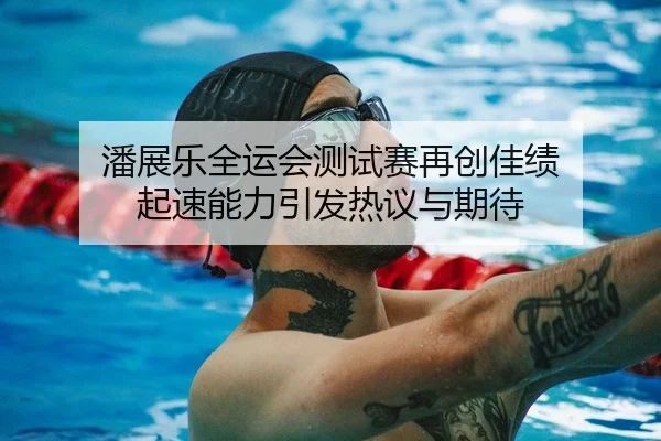 潘展乐全运会测试赛再创佳绩 起速能力引发热议与期待