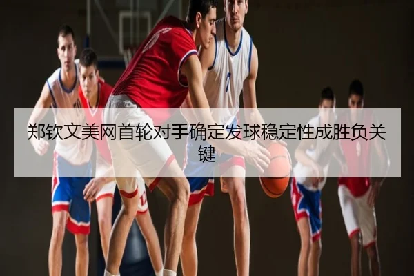 郑钦文美网首轮对手确定发球稳定性成胜负关键
