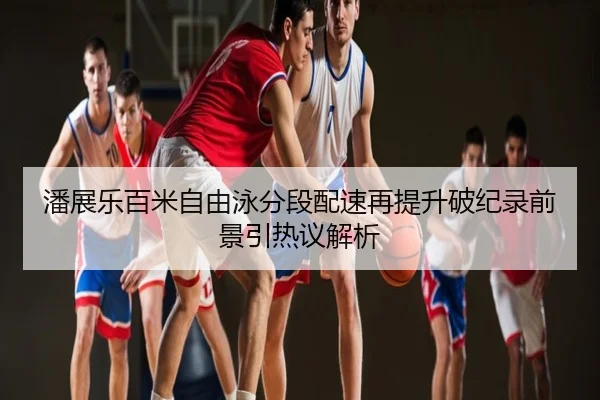 潘展乐百米自由泳分段配速再提升破纪录前景引热议解析