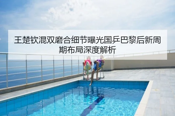 王楚钦混双磨合细节曝光国乒巴黎后新周期布局深度解析