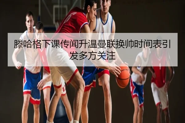 滕哈格下课传闻升温曼联换帅时间表引发多方关注