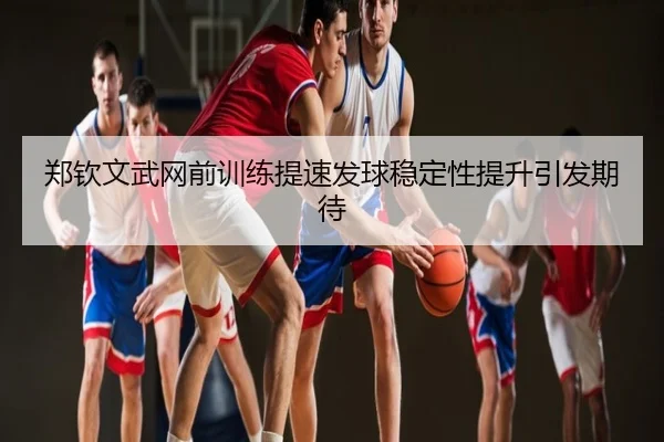 郑钦文武网前训练提速发球稳定性提升引发期待