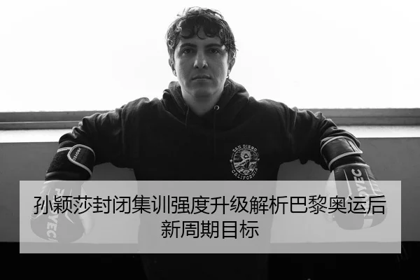 孙颖莎封闭集训强度升级解析巴黎奥运后新周期目标