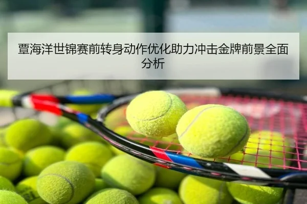 覃海洋世锦赛前转身动作优化助力冲击金牌前景全面分析
